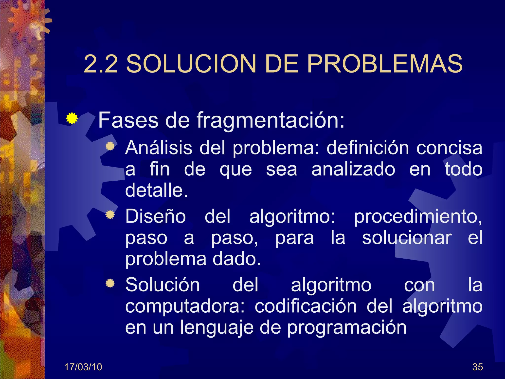 2.2 SOLUCION DE PROBLEMAS Fases de fragmentación: Análisis del problema: definición concisa a fin de que sea analizado en todo detalle.  Diseño del algoritmo: procedimiento, paso a paso, para la solucionar el problema dado. Solución del algoritmo con la computadora: codificación del algoritmo en un lenguaje de programación 17/03/10 