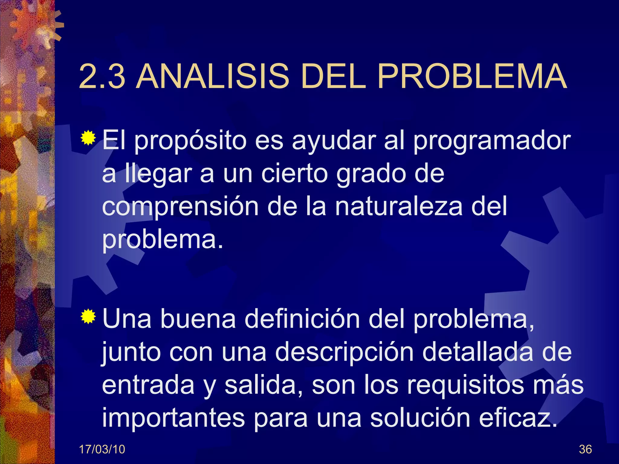 2.3 ANALISIS DEL PROBLEMA El propósito es ayudar al programador a llegar a un cierto grado de comprensión de la naturaleza del problema. Una buena definición del problema, junto con una descripción detallada de entrada y salida, son los requisitos más importantes para una solución eficaz. 17/03/10 