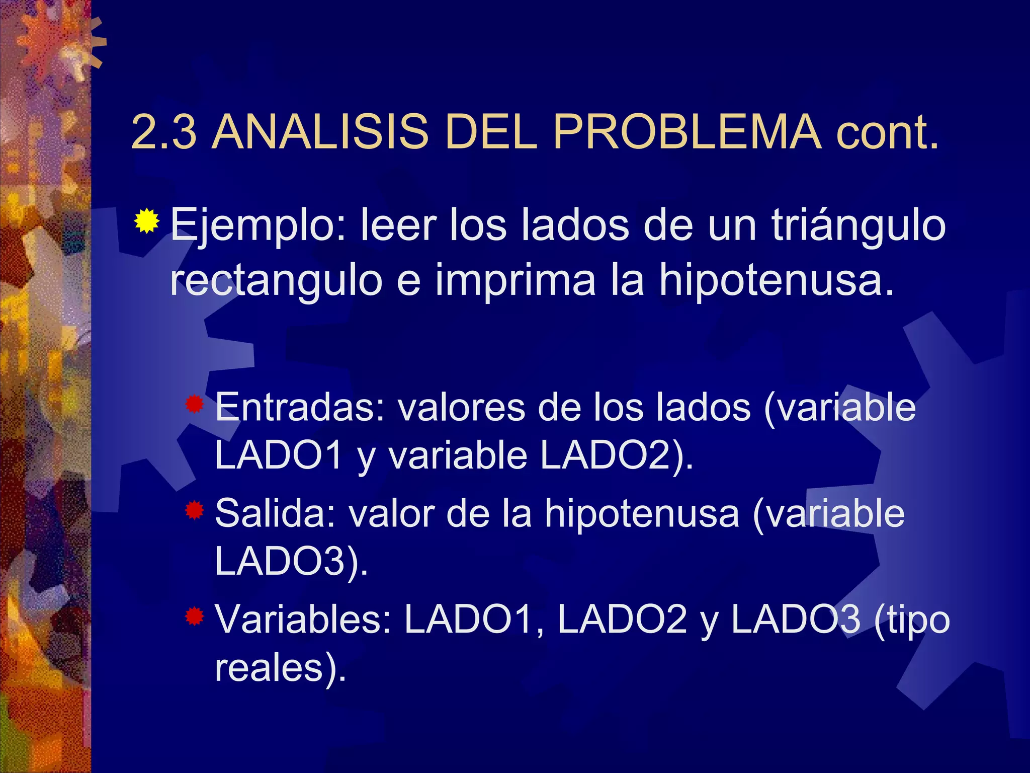 2.3 ANALISIS DEL PROBLEMA cont. Ejemplo: leer los lados de un triángulo rectangulo e imprima la hipotenusa.  Entradas: valores de los lados (variable LADO1 y variable LADO2). Salida: valor de la hipotenusa (variable LADO3). Variables: LADO1, LADO2 y LADO3 (tipo reales). 