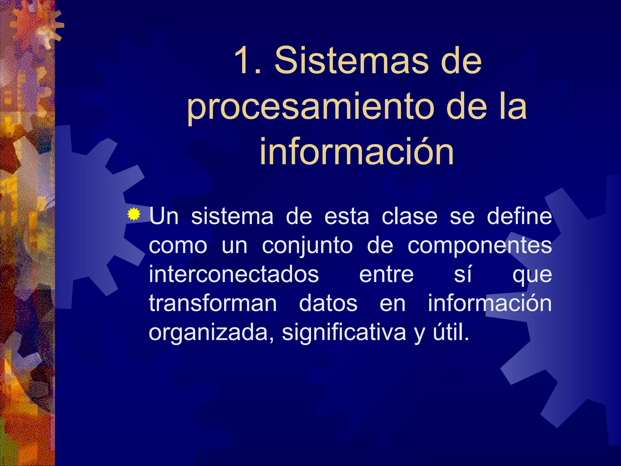 1. Sistemas de procesamiento de la información Un sistema de esta clase se define como un conjunto de componentes interconectados entre sí que transforman datos en información organizada, significativa y útil. 