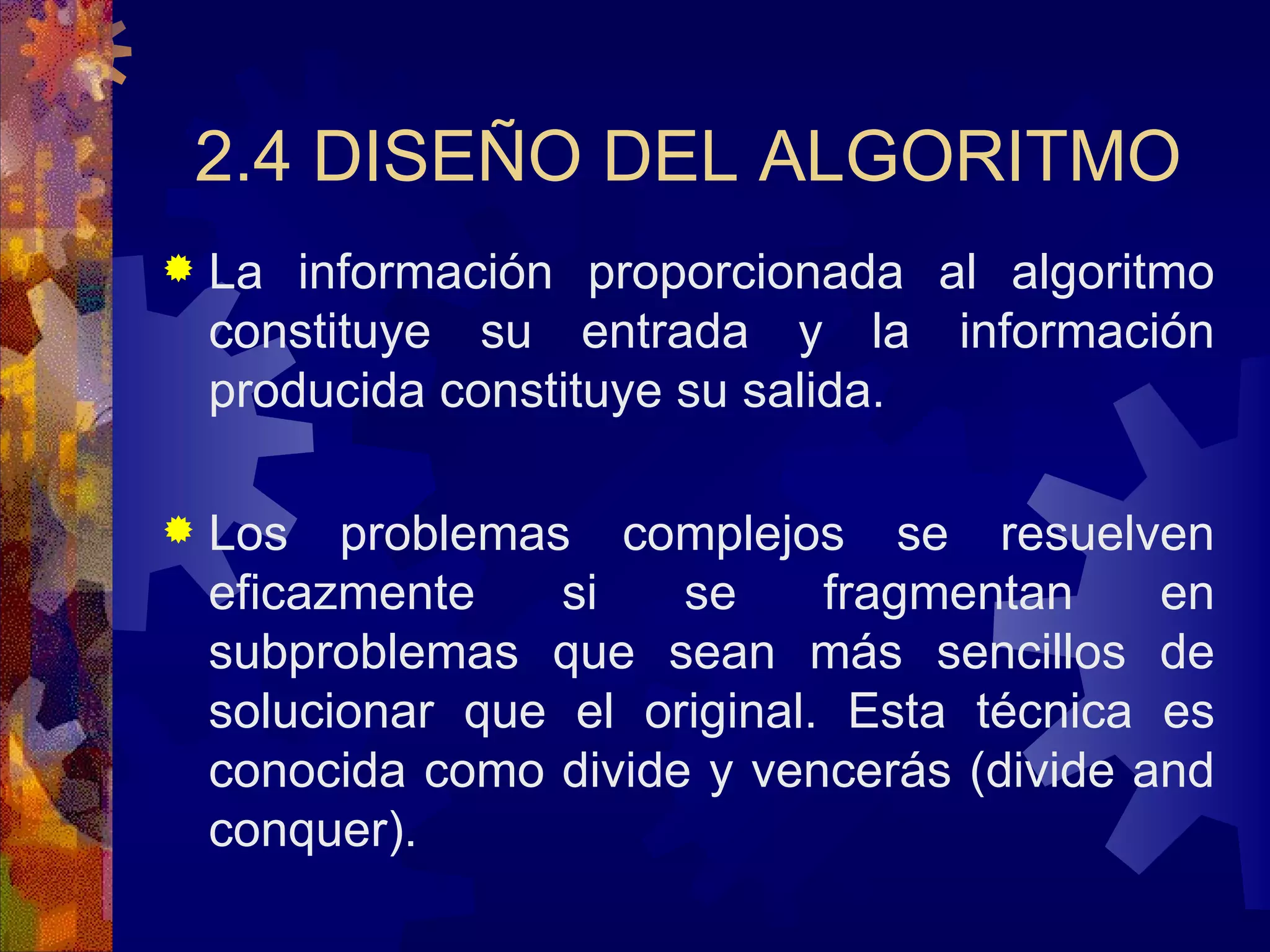 2.4 DISEÑO DEL ALGORITMO La información proporcionada al algoritmo constituye su entrada y la información producida constituye su salida. Los problemas complejos se resuelven eficazmente si se fragmentan en subproblemas que sean más sencillos de solucionar que el original. Esta técnica es conocida como divide y vencerás (divide and conquer). 