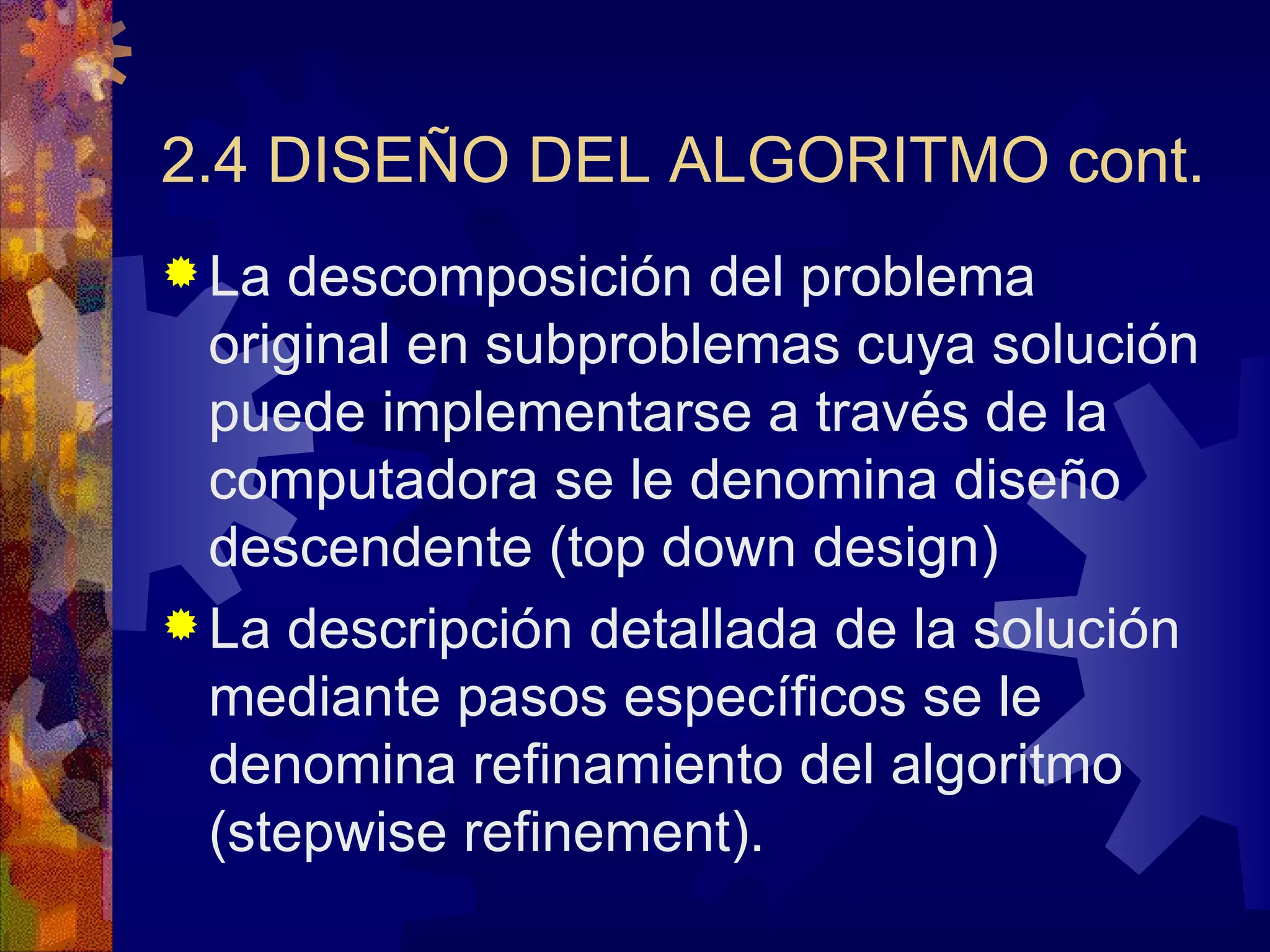 2.4 DISEÑO DEL ALGORITMO cont. La descomposición del problema original en subproblemas cuya solución puede implementarse a través de la computadora se le denomina diseño descendente (top down design) La descripción detallada de la solución mediante pasos específicos se le denomina refinamiento del algoritmo (stepwise refinement). 