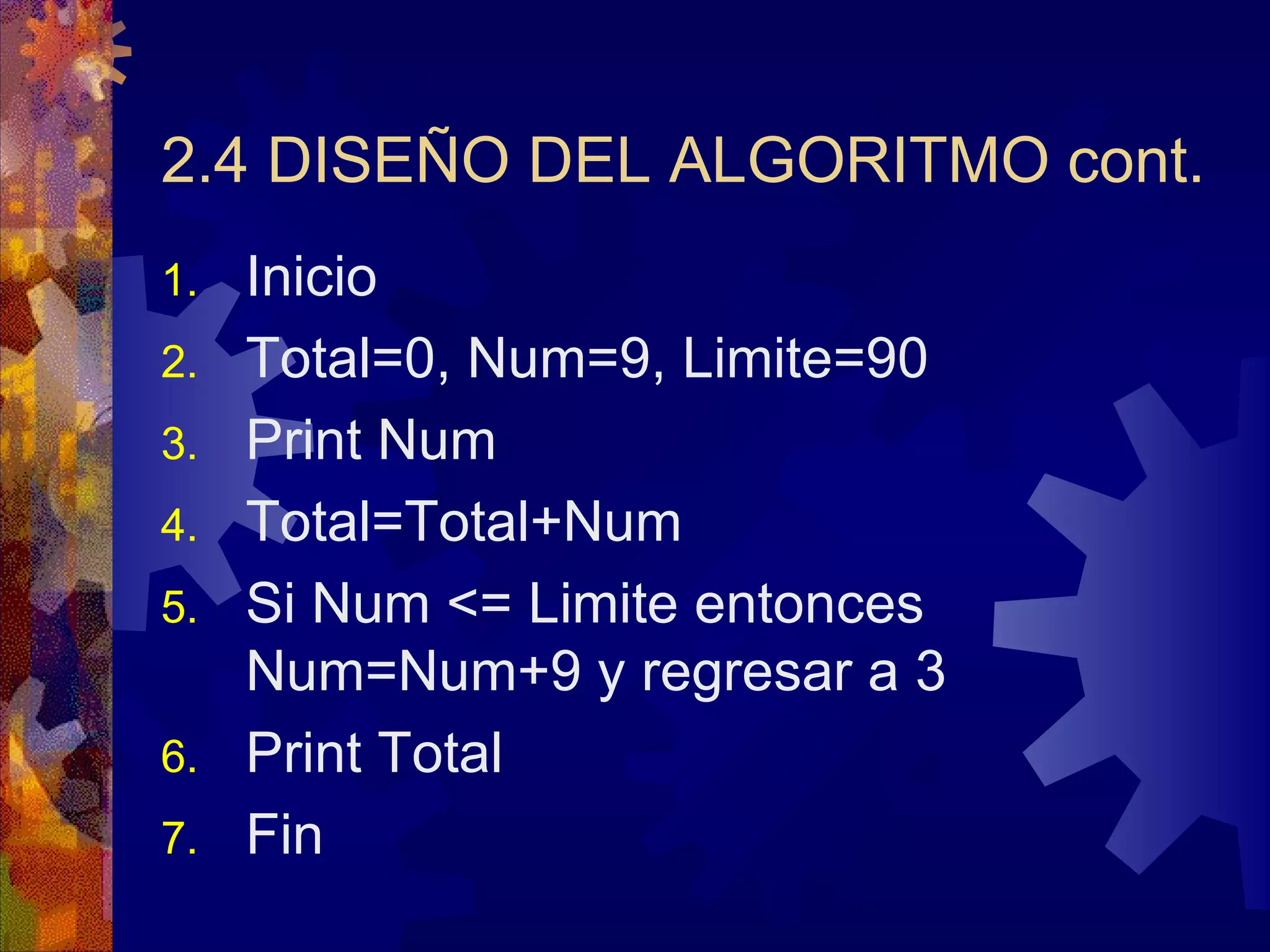 2.4 DISEÑO DEL ALGORITMO cont. Inicio Total=0, Num=9, Limite=90 Print Num Total=Total+Num Si Num <= Limite entonces Num=Num+9 y regresar a 3 Print Total Fin  