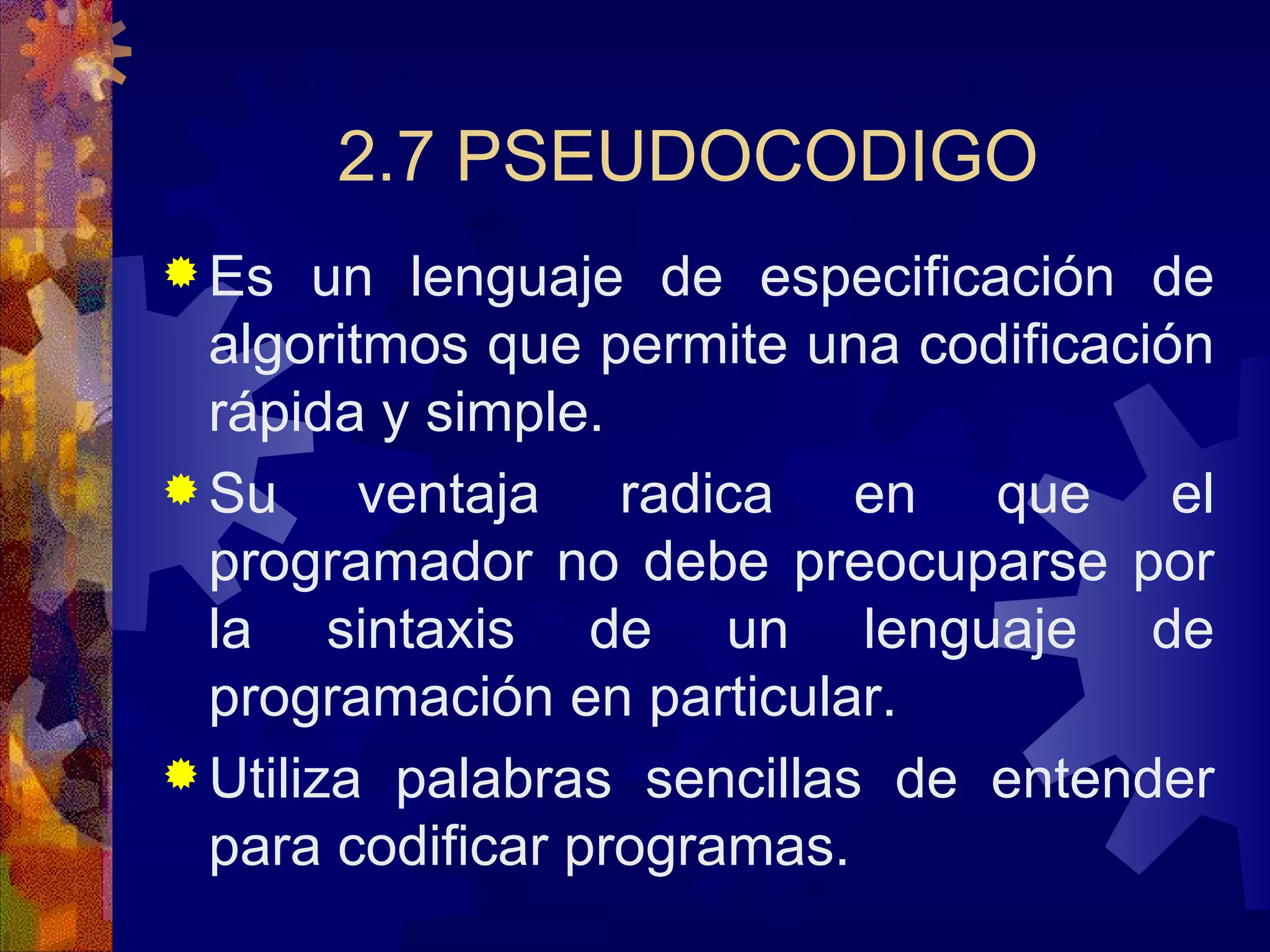 2.7 PSEUDOCODIGO Es un lenguaje de especificación de algoritmos que permite una codificación rápida y simple. Su ventaja radica en que el programador no debe preocuparse por la sintaxis de un lenguaje de programación en particular. Utiliza palabras sencillas de entender para codificar programas. 