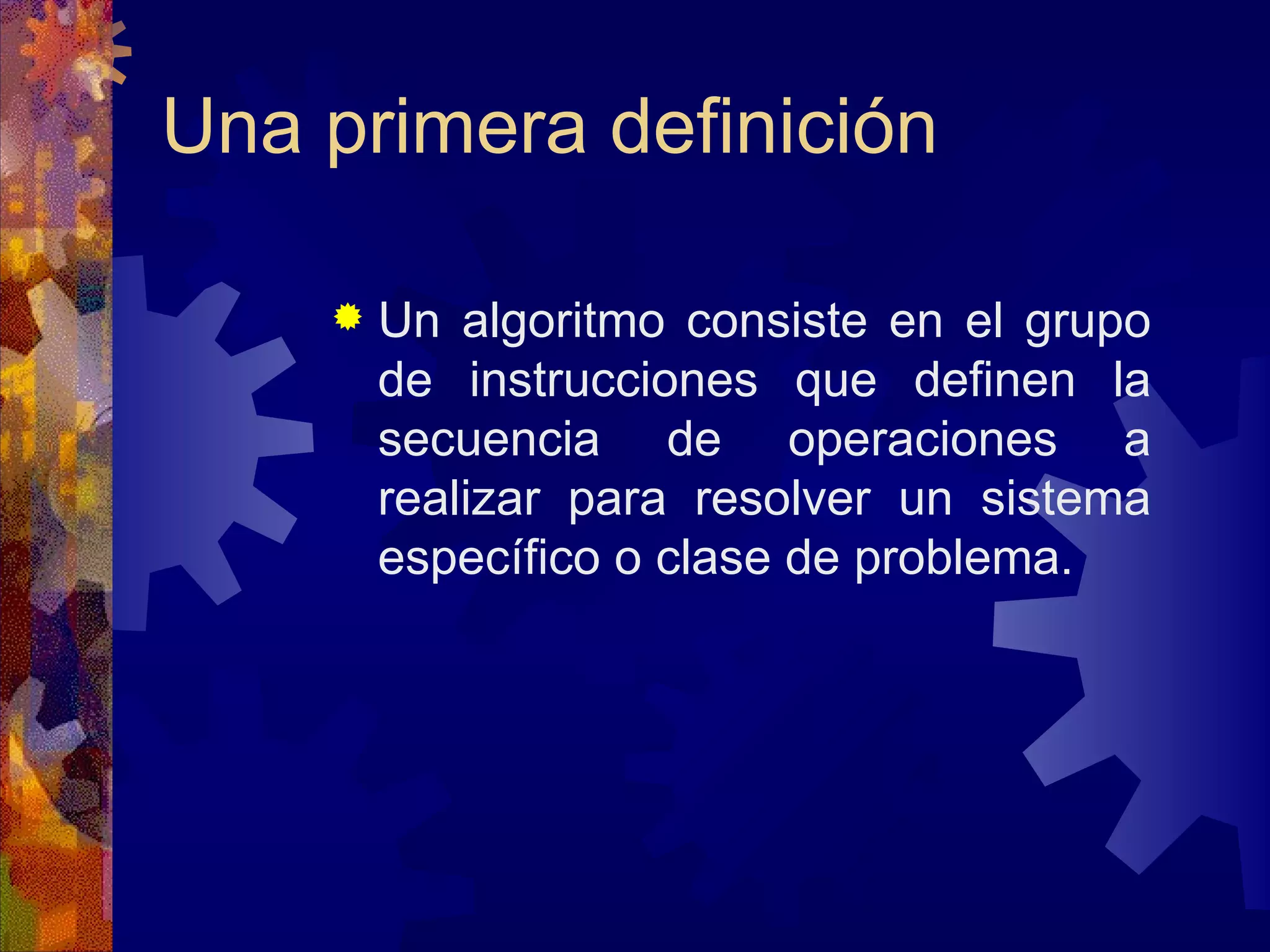 Una primera definición Un algoritmo consiste en el grupo de instrucciones que definen la secuencia de operaciones a realizar para resolver un sistema específico o clase de problema. 