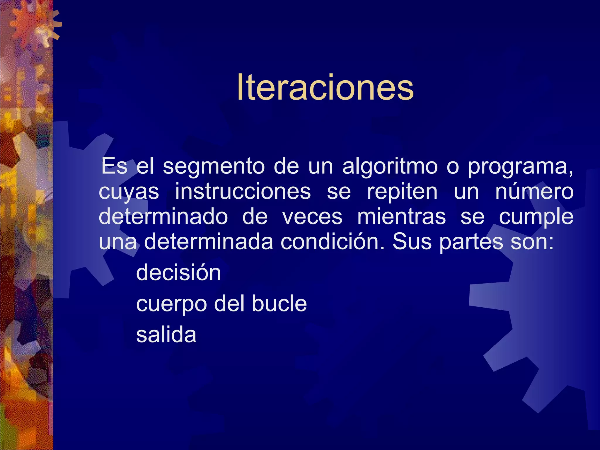 Iteraciones Es el segmento de un algoritmo o programa, cuyas instrucciones se repiten un número determinado de veces mientras se cumple una determinada condición. Sus partes son: decisión cuerpo del bucle salida 
