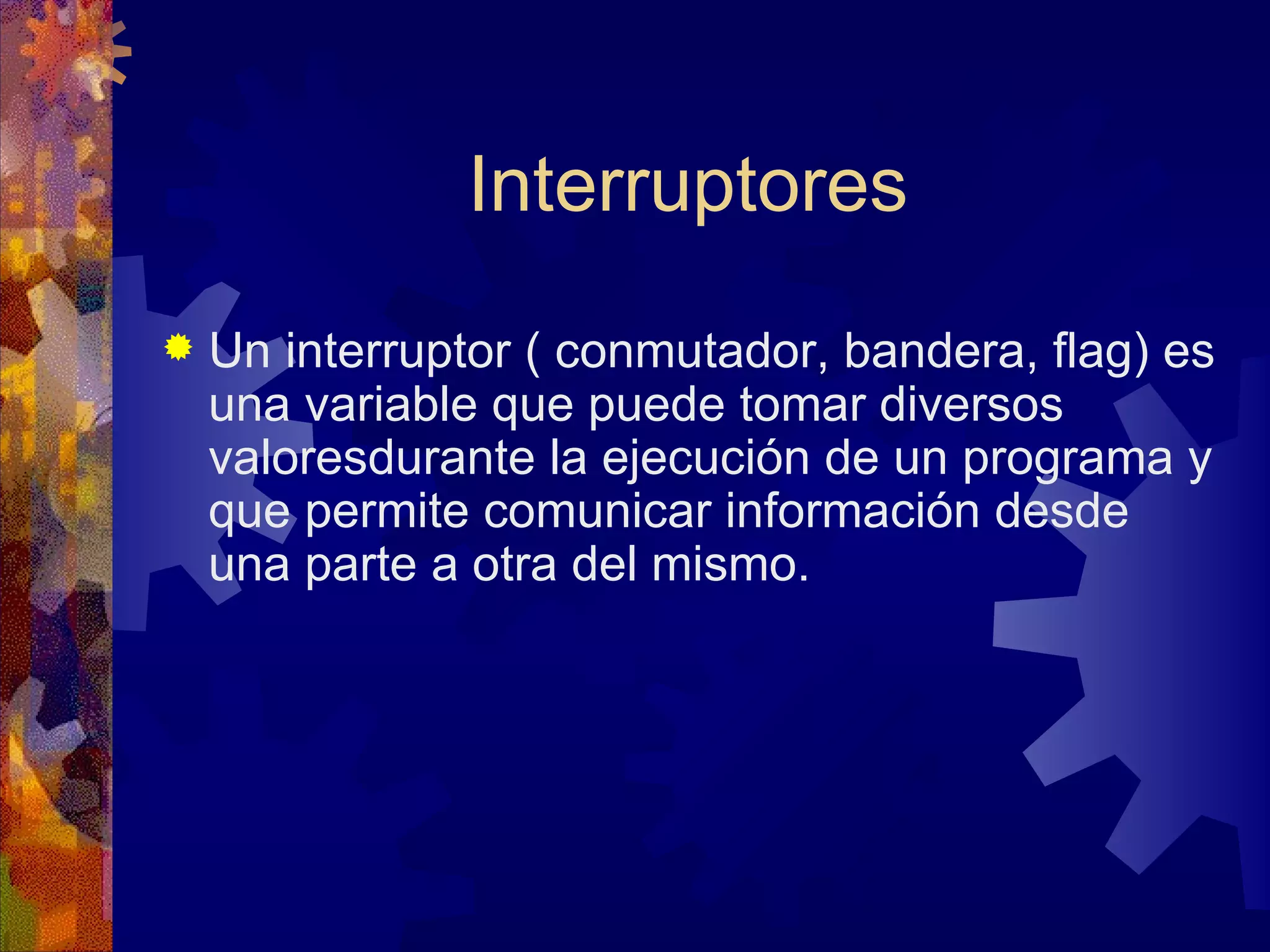 Interruptores Un interruptor ( conmutador, bandera, flag) es una variable que puede tomar diversos valoresdurante la ejecución de un programa y que permite comunicar información desde una parte a otra del mismo. 