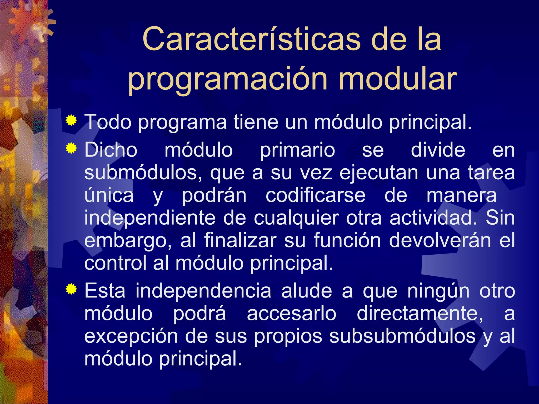 Características de la programación modular Todo programa tiene un módulo principal.  Dicho módulo primario se divide en submódulos, que a su vez ejecutan una tarea única y podrán codificarse de manera  independiente de cualquier otra actividad. Sin embargo, al finalizar su función devolverán el control al módulo principal. Esta independencia alude a que ningún otro módulo podrá accesarlo directamente, a excepción de sus propios subsubmódulos y al módulo principal.  