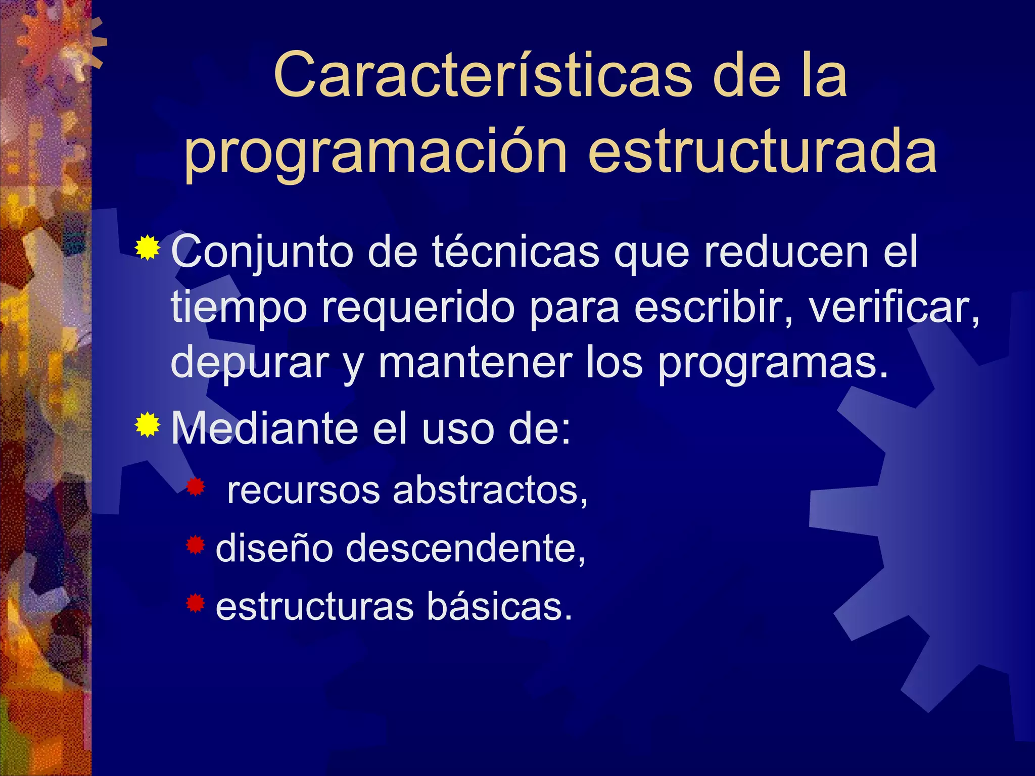Conjunto de técnicas que reducen el tiempo requerido para escribir, verificar, depurar y mantener los programas. Mediante el uso de: recursos abstractos,  diseño descendente, estructuras básicas.  Características de la programación estructurada 