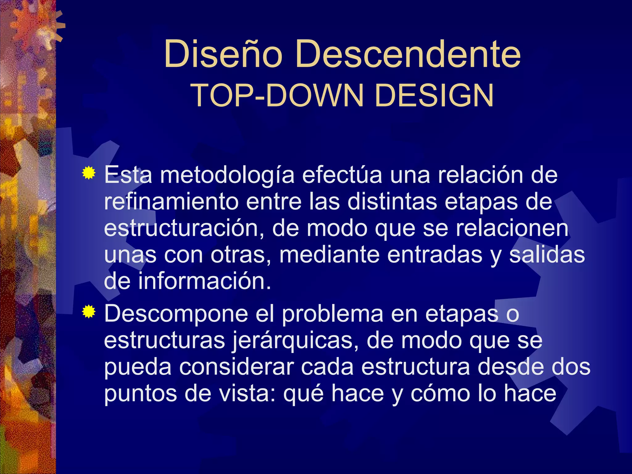 Diseño Descendente TOP-DOWN DESIGN Esta metodología efectúa una relación de refinamiento entre las distintas etapas de estructuración, de modo que se relacionen unas con otras, mediante entradas y salidas de información. Descompone el problema en etapas o estructuras jerárquicas, de modo que se pueda considerar cada estructura desde dos puntos de vista: qué hace y cómo lo hace  