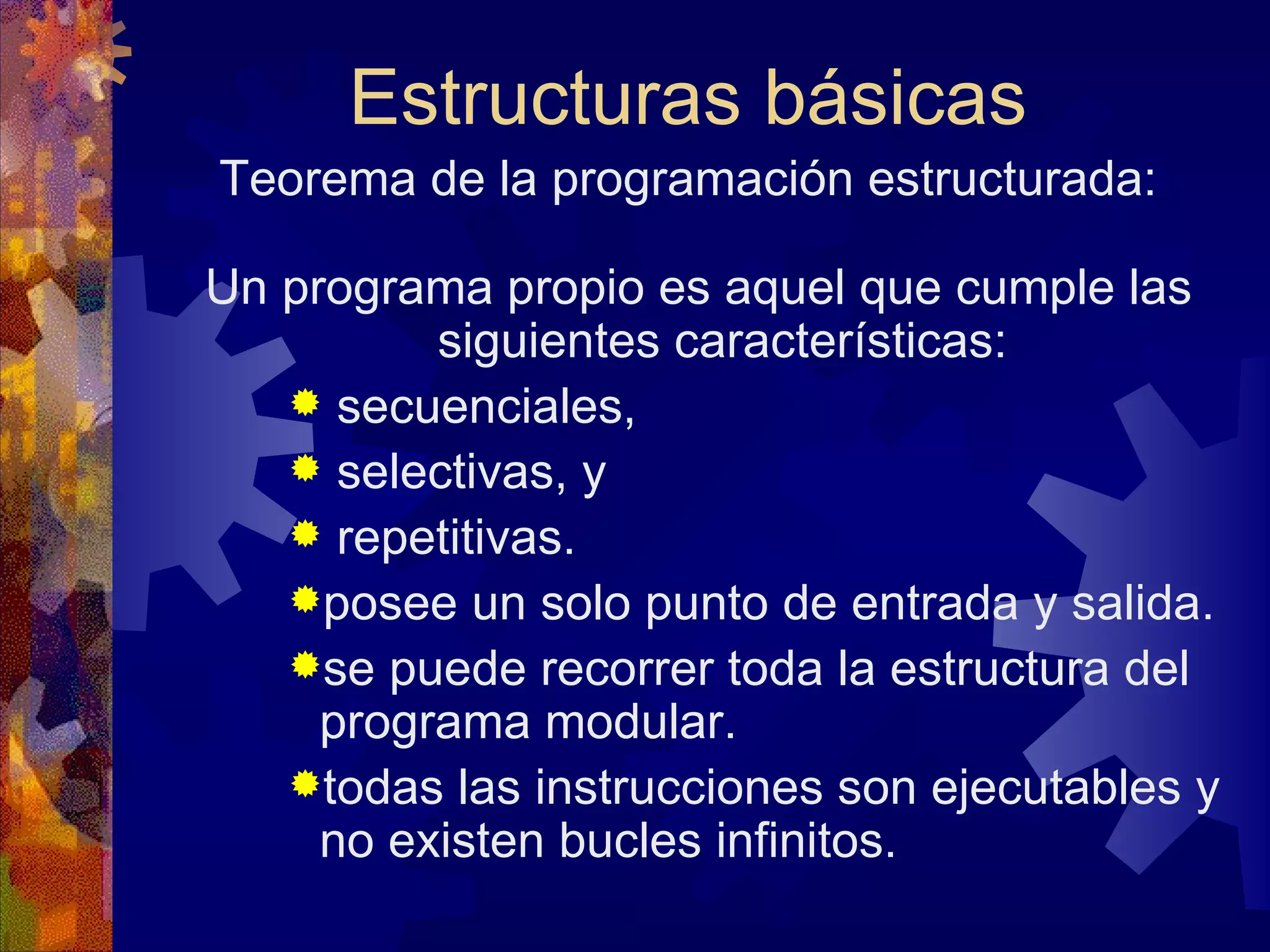 Estructuras básicas Teorema de la programación estructurada: Un programa propio es aquel que cumple las siguientes características: secuenciales, selectivas, y repetitivas. posee un solo punto de entrada y salida. se puede recorrer toda la estructura del programa modular. todas las instrucciones son ejecutables y no existen bucles infinitos. 