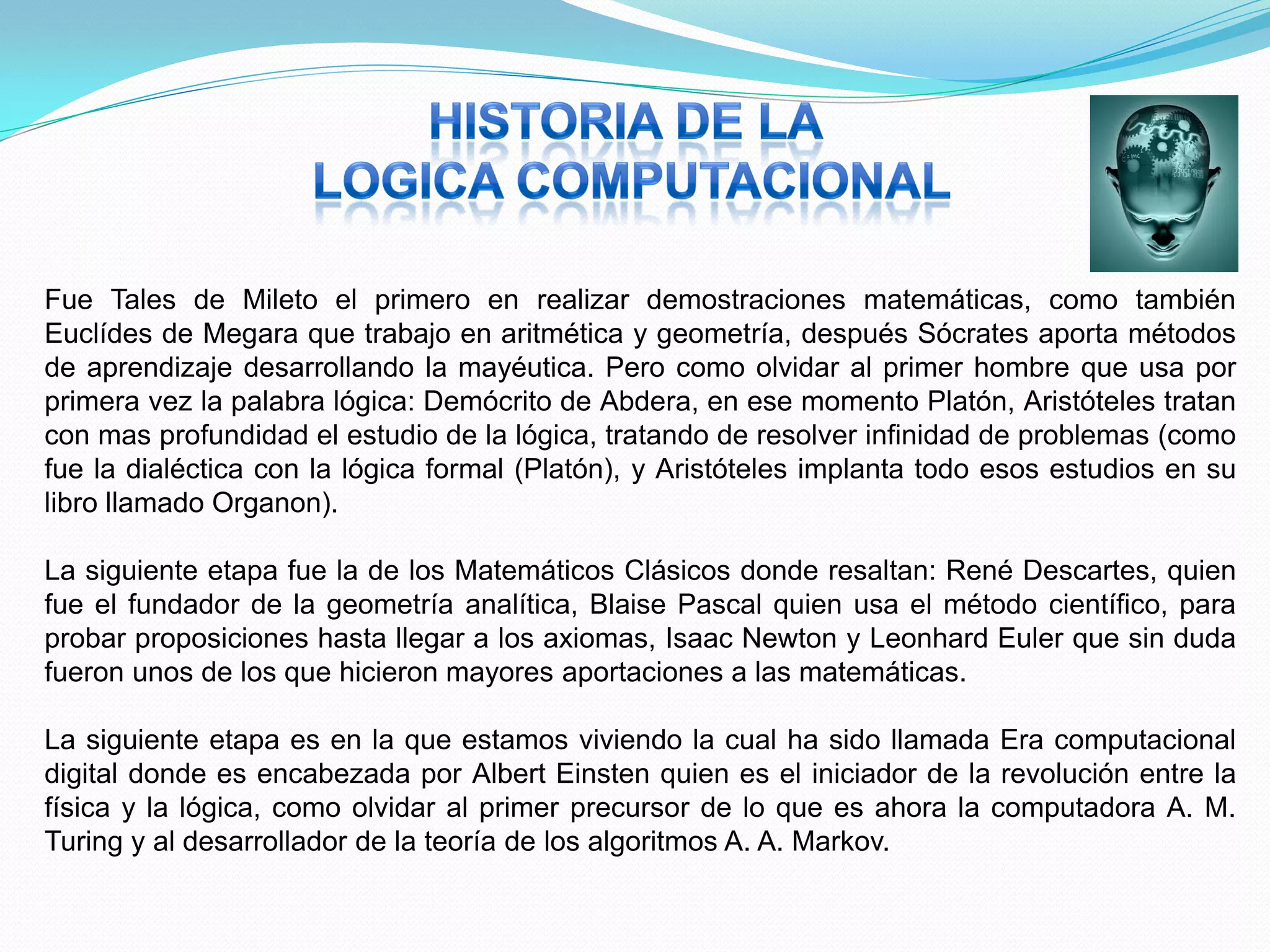 Fue Tales de Mileto el primero en realizar demostraciones matemáticas, como también
Euclídes de Megara que trabajo en aritmética y geometría, después Sócrates aporta métodos
de aprendizaje desarrollando la mayéutica. Pero como olvidar al primer hombre que usa por
primera vez la palabra lógica: Demócrito de Abdera, en ese momento Platón, Aristóteles tratan
con mas profundidad el estudio de la lógica, tratando de resolver infinidad de problemas (como
fue la dialéctica con la lógica formal (Platón), y Aristóteles implanta todo esos estudios en su
libro llamado Organon).

La siguiente etapa fue la de los Matemáticos Clásicos donde resaltan: René Descartes, quien
fue el fundador de la geometría analítica, Blaise Pascal quien usa el método científico, para
probar proposiciones hasta llegar a los axiomas, Isaac Newton y Leonhard Euler que sin duda
fueron unos de los que hicieron mayores aportaciones a las matemáticas.

La siguiente etapa es en la que estamos viviendo la cual ha sido llamada Era computacional
digital donde es encabezada por Albert Einsten quien es el iniciador de la revolución entre la
física y la lógica, como olvidar al primer precursor de lo que es ahora la computadora A. M.
Turing y al desarrollador de la teoría de los algoritmos A. A. Markov.
 