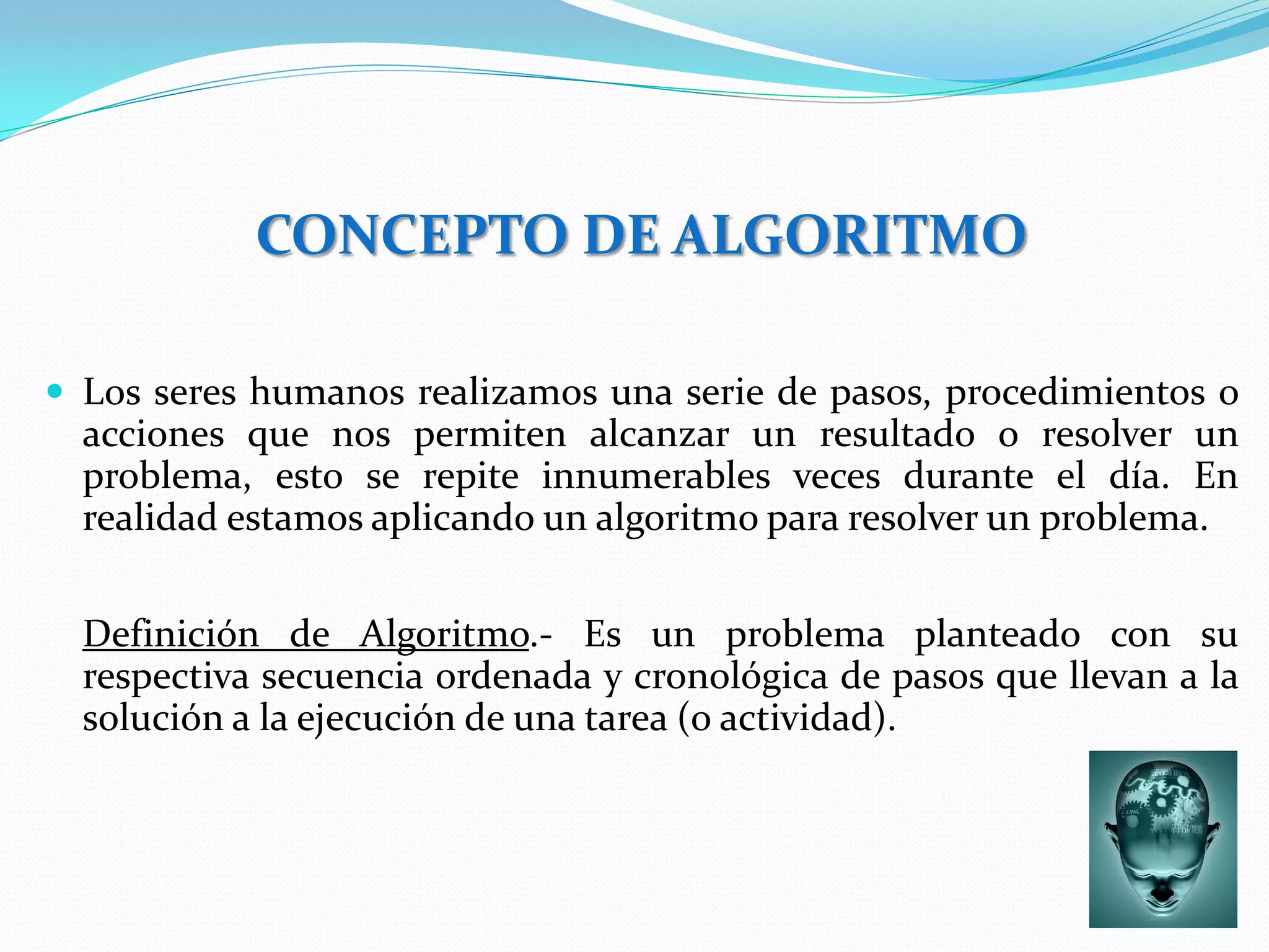 CONCEPTO DE ALGORITMO

 Los seres humanos realizamos una serie de pasos, procedimientos o
  acciones que nos permiten alcanzar un resultado o resolver un
  problema, esto se repite innumerables veces durante el día. En
  realidad estamos aplicando un algoritmo para resolver un problema.


  Definición de Algoritmo.- Es un problema planteado con su
  respectiva secuencia ordenada y cronológica de pasos que llevan a la
  solución a la ejecución de una tarea (o actividad).
 