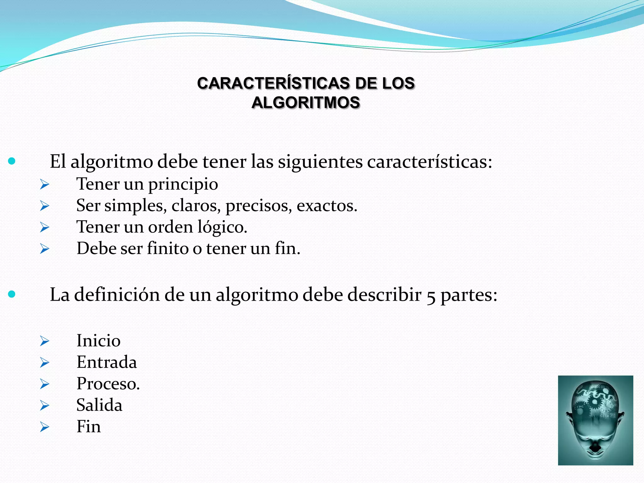 CARACTERÍSTICAS DE LOS
                             ALGORITMOS


   El algoritmo debe tener las siguientes características:
       Tener un principio
       Ser simples, claros, precisos, exactos.
       Tener un orden lógico.
       Debe ser finito o tener un fin.

   La definición de un algoritmo debe describir 5 partes:

       Inicio
       Entrada
       Proceso.
       Salida
       Fin
 