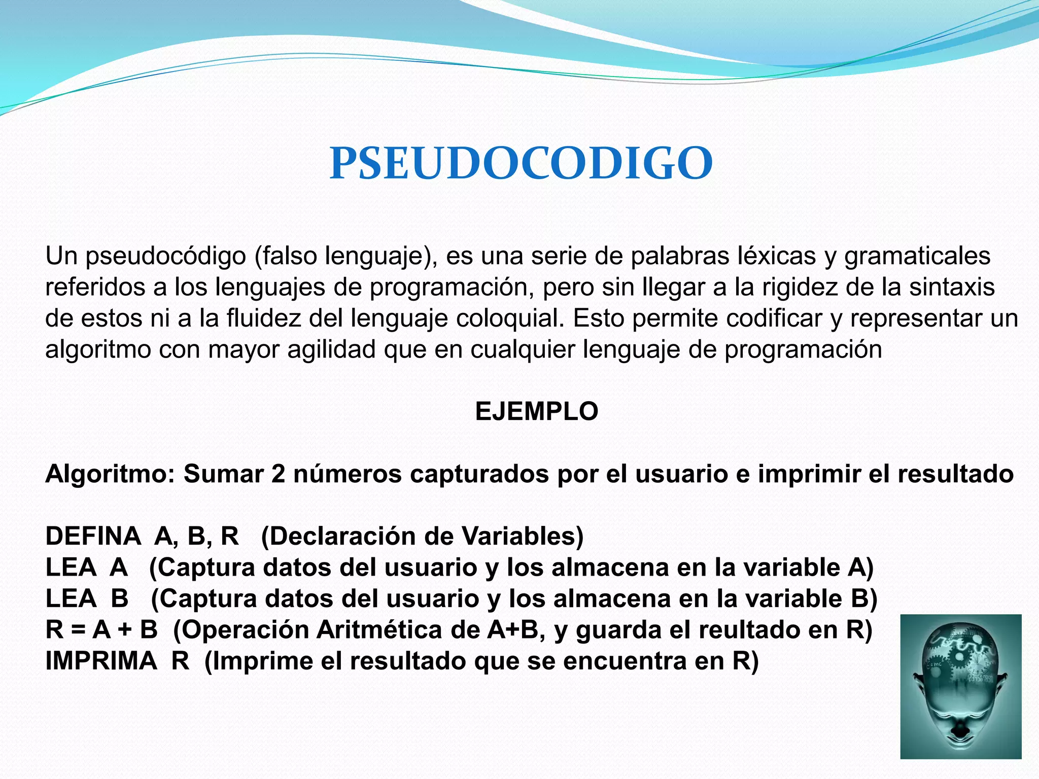 PSEUDOCODIGO
Un pseudocódigo (falso lenguaje), es una serie de palabras léxicas y gramaticales
referidos a los lenguajes de programación, pero sin llegar a la rigidez de la sintaxis
de estos ni a la fluidez del lenguaje coloquial. Esto permite codificar y representar un
algoritmo con mayor agilidad que en cualquier lenguaje de programación

                                      EJEMPLO

Algoritmo: Sumar 2 números capturados por el usuario e imprimir el resultado

DEFINA A, B, R (Declaración de Variables)
LEA A (Captura datos del usuario y los almacena en la variable A)
LEA B (Captura datos del usuario y los almacena en la variable B)
R = A + B (Operación Aritmética de A+B, y guarda el reultado en R)
IMPRIMA R (Imprime el resultado que se encuentra en R)
 