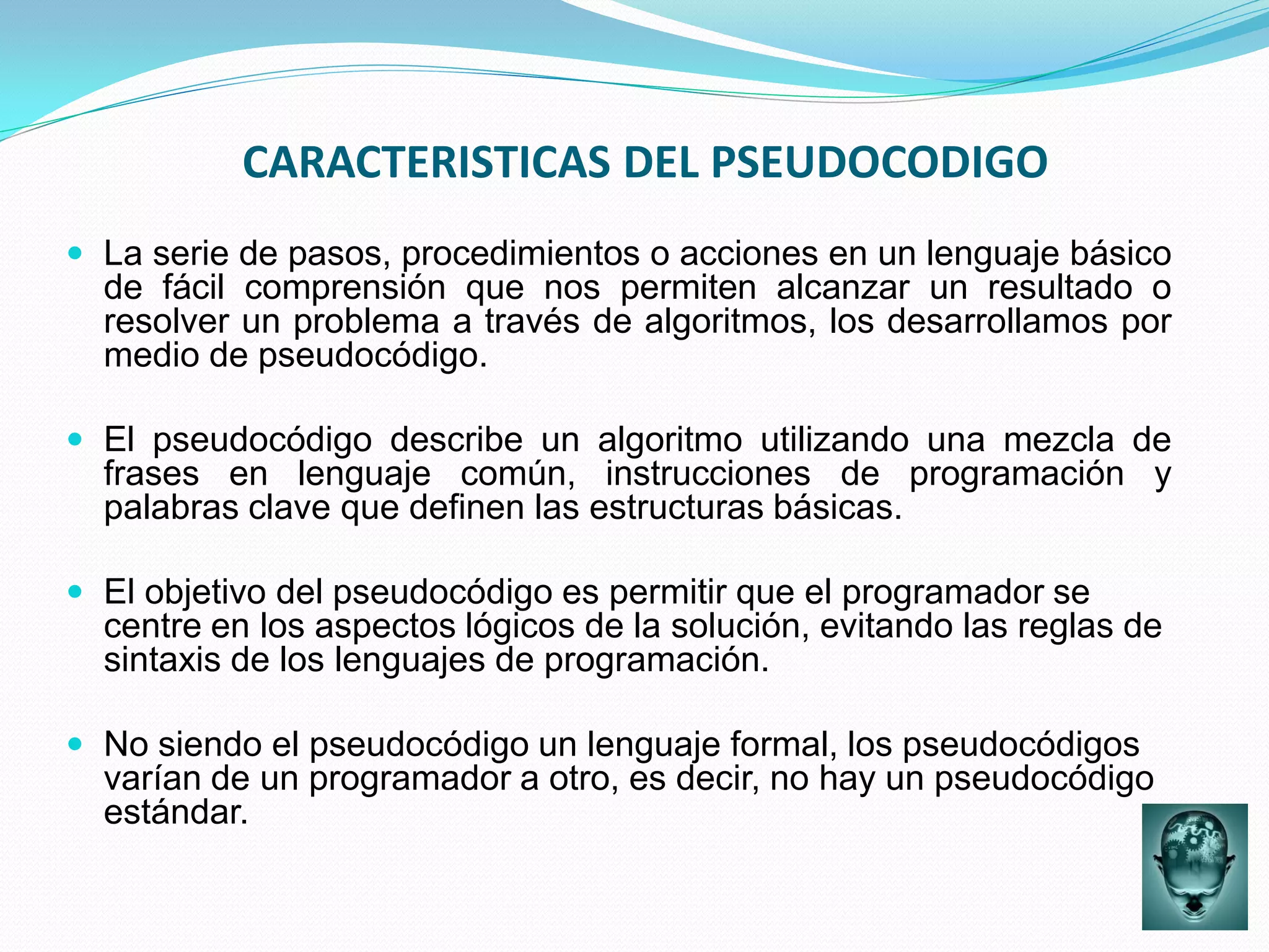 CARACTERISTICAS DEL PSEUDOCODIGO
 La serie de pasos, procedimientos o acciones en un lenguaje básico
  de fácil comprensión que nos permiten alcanzar un resultado o
  resolver un problema a través de algoritmos, los desarrollamos por
  medio de pseudocódigo.

 El pseudocódigo describe un algoritmo utilizando una mezcla de
  frases en lenguaje común, instrucciones de programación y
  palabras clave que definen las estructuras básicas.

 El objetivo del pseudocódigo es permitir que el programador se
  centre en los aspectos lógicos de la solución, evitando las reglas de
  sintaxis de los lenguajes de programación.

 No siendo el pseudocódigo un lenguaje formal, los pseudocódigos
  varían de un programador a otro, es decir, no hay un pseudocódigo
  estándar.
 