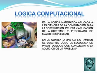 ES LA LOGICA MATEMATICA APLICADA A
LAS CIENCIAS DE LA COMPUTACION PARA
LA COSTRUCCION, PRUEBA Y APLICACIÓN
DE ALGORITMOS Y PROGRAMAS DE
MAYOR COMPLEJIDAD.

EN UN CONTEXTO MAS AMPLIO TAMBIEN
SE DESCRIBE COMO LA SECUENCIA DE
PASOS LOGICOS QUE CONLLEVAN A LA
SOLUCION DE UN PROBLEMA
 