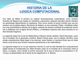 Fue Tales de Mileto el primero en realizar demostraciones matemáticas, como también
Euclídes de Megara que trabajo en aritmética y geometría, después Sócrates aporta métodos
de aprendizaje desarrollando la mayéutica. Pero como olvidar al primer hombre que usa por
primera vez la palabra lógica: Demócrito de Abdera, en ese momento Platón, Aristóteles tratan
con mas profundidad el estudio de la lógica, tratando de resolver infinidad de problemas (como
fue la dialéctica con la lógica formal (Platón), y Aristóteles implanta todo esos estudios en su
libro llamado Organon).

La siguiente etapa fue la de los Matemáticos Clásicos donde resaltan: René Descartes, quien
fue el fundador de la geometría analítica, Blaise Pascal quien usa el método científico, para
probar proposiciones hasta llegar a los axiomas, Isaac Newton y Leonhard Euler que sin duda
fueron unos de los que hicieron mayores aportaciones a las matemáticas.

La siguiente etapa es en la que estamos viviendo la cual ha sido llamada Era computacional
digital donde es encabezada por Albert Einsten quien es el iniciador de la revolución entre la
física y la lógica, como olvidar al primer precursor de lo que es ahora la computadora A. M.
Turing y al desarrollador de la teoría de los algoritmos A. A. Markov.
 