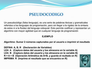 PSEUDOCODIGO
Un pseudocódigo (falso lenguaje), es una serie de palabras léxicas y gramaticales
referidos a los lenguajes de programación, pero sin llegar a la rigidez de la sintaxis
de estos ni a la fluidez del lenguaje coloquial. Esto permite codificar y representar un
algoritmo con mayor agilidad que en cualquier lenguaje de programación

                                      EJEMPLO

Algoritmo: Sumar 2 números capturados por el usuario e imprimir el resultado

DEFINA A, B, R (Declaración de Variables)
LEA A (Captura datos del usuario y los almacena en la variable A)
LEA B (Captura datos del usuario y los almacena en la variable B)
R = A + B (Operación Aritmética de A+B, y guarda el reultado en R)
IMPRIMA R (Imprime el resultado que se encuentra en R)
 