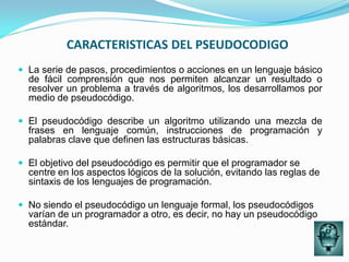 CARACTERISTICAS DEL PSEUDOCODIGO
 La serie de pasos, procedimientos o acciones en un lenguaje básico
  de fácil comprensión que nos permiten alcanzar un resultado o
  resolver un problema a través de algoritmos, los desarrollamos por
  medio de pseudocódigo.

 El pseudocódigo describe un algoritmo utilizando una mezcla de
  frases en lenguaje común, instrucciones de programación y
  palabras clave que definen las estructuras básicas.

 El objetivo del pseudocódigo es permitir que el programador se
  centre en los aspectos lógicos de la solución, evitando las reglas de
  sintaxis de los lenguajes de programación.

 No siendo el pseudocódigo un lenguaje formal, los pseudocódigos
  varían de un programador a otro, es decir, no hay un pseudocódigo
  estándar.
 