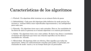 Características de los algoritmos
• 1. Finitud.- Un algoritmo debe terminar en un número finito de pasos
• 2. Definibilidad.- Cada paso del algoritmo debe definirse de modo preciso; las
acciones a realizar deben estar especificadas rigurosamente y sin ambigüedad
para cada caso.
• 3. Entrada.- Un algoritmo tiene cero o más entradas. Esto es, las cantidades de
los datos de inicio se generan en el mismo algoritmo o se conocen previamente.
• 4. Salida.- Un algoritmo tiene una o más salidas. Es decir, hay datos o cantidades
al término del algoritmo que tiene una relación específica con los datos o
cantidades de entrada.
• 5. Efectividad.- El algoritmo debe ser efectivo. Esto significa que todas las
operaciones deben ser suficientemente sencillas para poder, en principio, ser
realizadas de modo exacto y en un tiempo finito por un procesador.
 