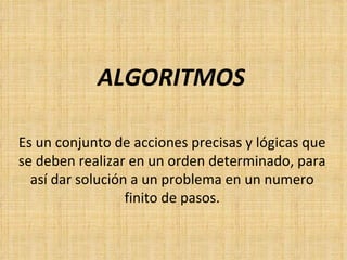 ALGORITMOS Es un conjunto de acciones precisas y lógicas que se deben realizar en un orden determinado, para así dar solución a un problema en un numero finito de pasos. 