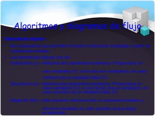 Algoritmos y diagramas de flujo
Operadores lógicos
•   Son operadores que permiten formular condiciones complejas a partir de
    condiciones simples.
•   Los operadores lógicos son de:
    Conjunción (y).- relaciona dos operandos booleanos. Proporciona un
                     valo verdadero (V), si los dos son verdaderos; en caso
                     contrario da un resultado falso (F).
    Disyunción (o).- relaciona dos operandos booleanos. Proporciona un
                     valor verdadero (V), si uno de los dos es verdadero; en
                     caso contrario da un resultado falso (F).
    Negación (No).- este operador relaciona sólo un operando booleano y
                    da como resultado un valor opuesto al que tenga
                    el operando.
 
