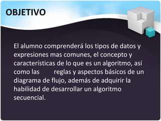 OBJETIVO


 El alumno comprenderá los tipos de datos y
 expresiones mas comunes, el concepto y
 características de lo que es un algoritmo, así
 como las       reglas y aspectos básicos de un
 diagrama de flujo, además de adquirir la
 habilidad de desarrollar un algoritmo
 secuencial.
 