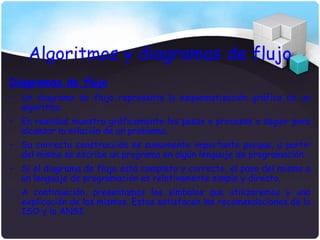 Algoritmos y diagramas de flujo
Diagramas de flujo
• Un diagrama de flujo representa la esquematización gráfica de un
  algoritmo.
• En realidad muestra gráficamente los pasos o procesos a seguir para
  alcanzar la solución de un problema.
• Su correcta construcción es sumamente importante porque, a partir
  del mismo se escribe un programa en algún lenguaje de programación.
• Si el diagrama de flujo está completo y correcto, el paso del mismo a
  un lenguaje de programación es relativamente simple y directo.
• A continuación, presentamos los símbolos que utilizaremos y una
  explicación de los mismos. Estos satisfacen las recomendaciones de la
  ISO y la ANSI.
 