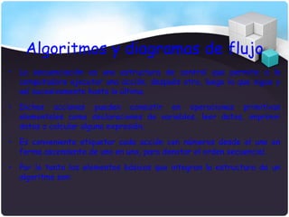 Algoritmos y diagramas de flujo
• La secuenciación es una estructura de control que permite a la
  computadora ejecutar una acción, después otra, luego la que sigue y
  así sucesivamente hasta la última.
• Dichas acciones pueden consistir en operaciones primitivas
  elementales como declaraciones de variables, leer datos, imprimir
  datos o calcular alguna expresión.
• Es conveniente etiquetar cada acción con números desde el uno en
  forma ascendente de uno en uno, para denotar el orden secuencial.
• Por lo tanto los elementos básicos que integran la estructura de un
  algoritmo son:
 