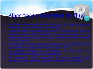 Algoritmos y diagramas de flujo
2.   Las líneas utilizadas para indicar la dirección del flujo del diagrama
     deben ser rectas, verticales y horizontales.
3.   Todas las líneas utilizadas para indicar la dirección del flujo del
     diagrama deben estar conectadas. La conexión puede ser a un
     símbolo que exprese lectura, proceso, decisión, impresión, conexión
     o fin de diagrama.
4.   El diagrama de flujo debe ser construido de arriba hacia abajo
     (top-down) y de izquierda a derecha (right to left).
5.   La notación utilizada en el diagrama de flujo debe ser
     independiente del lenguaje de programación.
6.   Es conveniente cuando realizamos una tarea compleja poner
     comentarios que expresen o ayuden a entender lo que hicimos.
 