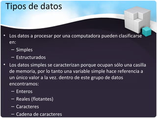 Tipos de datos

• Los datos a procesar por una computadora pueden clasificarse
  en:
   – Simples
   – Estructurados
• Los datos simples se caracterizan porque ocupan sólo una casilla
  de memoria, por lo tanto una variable simple hace referencia a
  un único valor a la vez. dentro de este grupo de datos
  encontramos:
   – Enteros
   – Reales (flotantes)
   – Caracteres
   – Cadena de caracteres
 