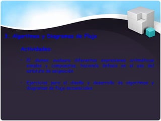 3. Algoritmos y Diagramas de Flujo

     Actividades:

     • El alumno evaluara diferentes expresiones aritméticas
       simples y compuestas, haciendo énfasis en el uso del
       estatuto de asignación

     • Ejercicios para el diseño y desarrollo de algoritmos y
       diagramas de flujo secuenciales
 