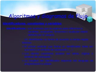 Algoritmos y diagramas de flujo
Identificadores, constantes y variables
  Identificadores.- son nombres que se usamos para referirnos a
                    variables, constantes, funciones o cualquier objeto
                    definido por el usuario.
                 Un identificador se forma de acuerdo a ciertas reglas
               básicas:
               » El primer carácter que forma un identificador debe ser
                 una letra o el símbolo de subrayado ( _ ).
               » Los demás caracteres pueden ser letras, dígitos o
                 símbolo de subrayado.
               » La longitud del identificador depende del lenguaje de
                 programación a utilizar.
 