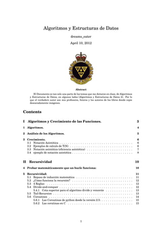 Algoritmos y Estructuras de Datos
dreams_eater
April 10, 2012
Abstract
El Documento es tan solo una parte de los temas que me dictaron en clase, de Algoritmos
y Estructuras de Datos, en algunos lados (Algoritmos y Estructuras de Datos 2). Por lo
que el verdadero autor son mis profesores, foreros y los autores de los libros donde copie
descaradamente imágenes.
Contents
I Algoritmos y Crecimiento de las Funciones. 3
1 Algoritmos. 4
2 Análisis de los Algoritmos. 5
3 Crecimiento. 6
3.1 Notación Asintótica . . . . . . . . . . . . . . . . . . . . . . . . . . . . . . . . . . . 6
3.2 Ejemplos de calculo de T(N) . . . . . . . . . . . . . . . . . . . . . . . . . . . . . . 6
3.3 Notación asintótica (eﬁciencia asintótica) . . . . . . . . . . . . . . . . . . . . . . 7
3.4 ejemplo de notación asintótica . . . . . . . . . . . . . . . . . . . . . . . . . . . . . 8
II Recursividad 10
4 Probar matemáticamente que un bucle funciona: 10
5 Recursividad: 11
5.1 Repaso de inducción matemática . . . . . . . . . . . . . . . . . . . . . . . . . . . 11
5.2 ¿Cómo funciona la recursión? . . . . . . . . . . . . . . . . . . . . . . . . . . . . . 12
5.3 4 Reglas: . . . . . . . . . . . . . . . . . . . . . . . . . . . . . . . . . . . . . . . . . 12
5.4 Divide-and-conquer . . . . . . . . . . . . . . . . . . . . . . . . . . . . . . . . . . . 12
5.4.1 Cota superior para el algoritmo divide y vencerás . . . . . . . . . . . . . 13
5.5 Tail-Recursion . . . . . . . . . . . . . . . . . . . . . . . . . . . . . . . . . . . . . . 13
5.6 Coroutines . . . . . . . . . . . . . . . . . . . . . . . . . . . . . . . . . . . . . . . . 14
5.6.1 Las Coroutinas de python desde la versión 2.5: . . . . . . . . . . . . . . . 15
5.6.2 Las corutinas en C . . . . . . . . . . . . . . . . . . . . . . . . . . . . . . . 15
1
 