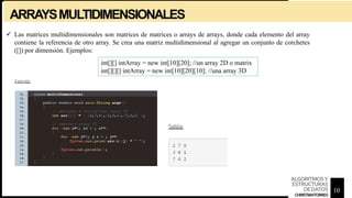 ARRAYSMULTIDIMENSIONALES
 Las matrices multidimensionales son matrices de matrices o arrays de arrays, donde cada elemento del array
contiene la referencia de otro array. Se crea una matriz multidimensional al agregar un conjunto de corchetes
([]) por dimensión. Ejemplos:
int[][] intArray = new int[10][20]; //un array 2D o matrix
int[][][] intArray = new int[10][20][10]; //una array 3D
10
ALGORITMOSY
ESTRUCTURAS
DEDATOS
CHRISTIANTORRES
 