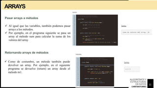 ARRAYS
Pasar arrays a métodos
 Al igual que las variables, también podemos pasar
arrays a los métodos.
 Por ejemplo, en el programa siguiente se pasa un
array al método sum para calcular la suma de los
valores del array
Retornando arrays de métodos
 Como de costumbre, un método también puede
devolver un array. Por ejemplo, en el siguiente
programa se devuelve (return) un array desde el
método m1.
11
ALGORITMOSY
ESTRUCTURAS
DEDATOS
CHRISTIANTORRES
 