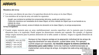 ARRAYS
Miembros del Array
 Los arrays son objetos de una clase y la superclase directa de los arrays es la clase Object.
 Los miembros de un tipo de array son todos los siguientes:
•length, que contiene la cantidad de componentes del array, puede ser positiva o cero.
•Todos los miembros son heredados de la clase Object; el único método de Object que no se hereda es su
método de clone.
•El método público clone(), anula el método de clonación en la clase Object y no arroja excepciones.
Arrays irregulares
 Cuando asigna memoria para un array multidimensional, necesita especificar solo la memoria para la primera
dimensión (más a la izquierda). Puede asignar las dimensiones restantes por separado. Por ejemplo, el siguiente
código asigna memoria para la primera dimensión de la tabla cuando se declara. Asigna la segunda dimensión de
forma manual.
int tabla[][]= new int [3][]
tabla[0] = new int [4]
tabla[1] = new int [4]
tabla[2] = new int [4]
Aunque no hay ninguna ventaja en la asignación individual de los arrays de
segunda dimensión en esta situación, puede haber otras. Por ejemplo,
cuando asigna por separado, no necesita asignar la misma cantidad de
elementos para cada índice. Como las matrices multidimensionales se
implementan como arrays de arrays, la longitud de cada array está bajo su
control.
13
ALGORITMOSY
ESTRUCTURAS
DEDATOS
CHRISTIANTORRES
 