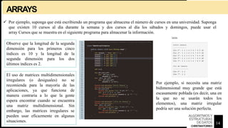 ARRAYS
 Por ejemplo, suponga que está escribiendo un programa que almacena el número de cursos en una universidad. Suponga
que existen 10 cursos al día durante la semana y dos cursos al día los sábados y domingos, puede usar el
array Cursos que se muestra en el siguiente programa para almacenar la información.
Observe que la longitud de la segunda
dimensión para los primeros cinco
índices es 10 y la longitud de la
segunda dimensión para los dos
últimos índices es 2.
El uso de matrices multidimensionales
irregulares (o desiguales) no se
recomienda para la mayoría de las
aplicaciones, ya que funciona de
manera contraria a lo que la gente
espera encontrar cuando se encuentra
una matriz multidimensional. Sin
embargo, las matrices irregulares se
pueden usar eficazmente en algunas
situaciones.
Por ejemplo, si necesita una matriz
bidimensional muy grande que está
escasamente poblada (es decir, una en
la que no se usarán todos los
elementos), una matriz irregular
podría ser una solución perfecta.
14
ALGORITMOSY
ESTRUCTURAS
DEDATOS
CHRISTIANTORRES
 