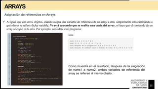 ARRAYS
 Al igual que con otros objetos, cuando asigna una variable de referencia de un array a otra, simplemente está cambiando a
qué objeto se refiere dicha variable. No está causando que se realice una copia del array, ni hace que el contenido de un
array se copie en la otra. Por ejemplo, considere este programa:
Asignación de referencias en Arrays
Como muestra en el resultado, después de la asignación
de nums1 a nums2, ambas variables de referencia del
array se refieren al mismo objeto.
15
ALGORITMOSY
ESTRUCTURAS
DEDATOS
CHRISTIANTORRES
 