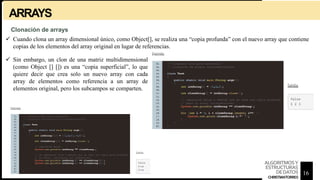 ARRAYS
 Cuando clona un array dimensional único, como Object[], se realiza una “copia profunda” con el nuevo array que contiene
copias de los elementos del array original en lugar de referencias.
Clonación de arrays
 Sin embargo, un clon de una matriz multidimensional
(como Object [] []) es una “copia superficial”, lo que
quiere decir que crea solo un nuevo array con cada
array de elementos como referencia a un array de
elementos original, pero los subcampos se comparten.
16
ALGORITMOSY
ESTRUCTURAS
DEDATOS
CHRISTIANTORRES
 