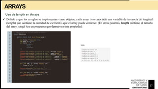 ARRAYS
 Debido a que los arreglos se implementan como objetos, cada array tiene asociado una variable de instancia de longitud
(length) que contiene la cantidad de elementos que el array puede contener. (En otras palabras, length contiene el tamaño
del array.) Aquí hay un programa que demuestra esta propiedad:
Uso de length en Arrays
17
ALGORITMOSY
ESTRUCTURAS
DEDATOS
CHRISTIANTORRES
 