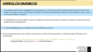 ARREGLOSDINÁMICOS
 Java permite incluir la clase ArrayList en sus programas, es una clase que permite almacenar datos en memoria de forma
similar a los Arrays, con la ventaja de que el numero de elementos que almacena, lo hace de forma dinámica, es decir, que no
es necesario declarar su tamaño.
 los ArrayList nos permiten añadir, eliminar y modificar elementos (que pueden ser objetos o elementos atómicos) de forma
trasparente para el programador.
 La clase ArrayList puede ser utilizada al incluir la biblioteca java.util.
 Esta herramienta permite crear arreglos con elementos con tipos de datos primarios o utlilizando objetos definidos por el
programador:
// Por ejemplo, la siguiente declaración de un ArrayList es de tipo "String“ la sintaxis sería la siguiente:
ArrayList<String> nombreArrayList = new ArrayList<String>();
18
ALGORITMOSY
ESTRUCTURAS
DEDATOS
CHRISTIANTORRES
 
