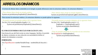 ARREGLOSDINÁMICOS
//Para obtener datos desde un arreglo estático:
System.out.println(arrayEmpleados[2].dameDatos());
//Para obtener datos desde un arreglo dinámico:
System.out.println(listaEmpleados.get(2).dameDatos());
//Se puede recorrer un arreglo estático de la siguiente forma
for (int i=0;i<arrayEmpleados.length;i++){
System.out.println(arrayEmpleados[i].dameDatos());
}
//Se puede recorrer un arreglo dinámico de la siguiente forma
for (int i=0;i< listaEmpleados.size();i++){
Empleado e= listaEmpleados.get(i);
System.out.println(e.dameDatos());
}
//Este un ejemplo mejorado de recorrido de una estructura:
for (Empleado e: listaEmpleados){
System.out.println(e.dameDatos());
}
EL FOR EXTENDIDO O BUCLES FOR EACH EN JAVA
Esta forma de uso del for() existe en otros lenguajes, facilita el recorrido
de objetos existentes en una colección sin necesidad de definir el
número de elementos a recorrer.
for (TipoARecorrer nombreVariableTemp : nombreDeLaColección )
{
Instrucciones
}
A la hora de obtener datos contenidos en el arreglo se puede diferenciar entre la estructura estática y la estructura dinámica:
Para recorrer la estructura estática y la estructura dinámica se puede aplicar lo siguiente:
FORMATO:
21
ALGORITMOSY
ESTRUCTURAS
DEDATOS
CHRISTIANTORRES
 