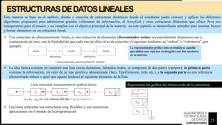 ESTRUCTURASDEDATOSLINEALES
 Una estructura de almacenamiento lineal, es una colección de elementos (denominados nodos) secuencialmente dispuestos uno a
continuación de otro, con la finalidad de que cada uno de ellos sirva de conexión al siguiente mediante un “enlace” o “referencia”, por
ejemplo:
 La idea básica consiste en construir una lista cuyos elementos, llamados nodos, se componen de dos partes (campos): la primera parte
contiene la información, un valor de un tipo genérico (denominado Dato, TipoElemento, Info, etc.), y la segunda parte es una referencia
(denominado enlace o sgte) que apunta (enlaza) al siguiente elemento de la lista.
La representación gráfica más extendida es aquella
que utiliza una caja (un rectángulo) con dos secciones
en su interior.
Representación gráfica del último nodo de la estructura
 Las listas enlazadas son estructuras muy flexibles y con numerosas
aplicaciones en el mundo de la programación
Esta materia se basa en el análisis, diseño y creación de estructuras dinámicas donde el estudiante podrá conocer y aplicar los diferentes
algoritmos propuestos para administrar grandes volúmenes de información, el ArrayList y otras estructuras dinámicas que ofrece Java son
transparentes para el usuario y no cumplen con el objetivo principal de la materia; en este capítulo se desarrollarán métodos para insertar, buscar
y borrar elementos en un estructura lineal.
23
ALGORITMOSY
ESTRUCTURAS
DEDATOS
CHRISTIANTORRES
 
