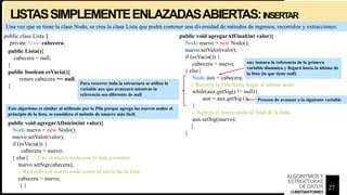 Una vez que se tiene la clase Nodo, se crea la clase Lista que podrá contener una diversidad de métodos de ingresos, recorridos y extracciones:
public boolean esVacia(){
return cabecera == null;
}
public void agregarAlFinal(int valor){
Nodo nuevo = new Nodo();
nuevo.setValor(valor);
if (esVacia()) {
cabecera = nuevo;
} else{
Nodo aux = cabecera;
// Recorre la lista hasta llegar al ultimo nodo
while(aux.getSig() != null){
aux = aux.getSig ();
}
// Agrega el nuevo nodo al final de la lista.
aux.setSig(nuevo);
}
}
public class Lista {
private Nodo cabecera;
public Lista(){
cabecera = null;
}
Para recorrer toda la estructura se utiliza la
variable aux que avanzará mientras la
referencia sea diferente de null
public void agregarAlInicio(int valor){
Nodo nuevo = new Nodo();
nuevo.setValor(valor);
if (esVacia()) {
cabecera = nuevo;
} else{ // Une el nuevo nodo con la lista existente.
nuevo.setSig(cabecera);
// Renombra al nuevo nodo como el inicio de la lista.
cabecera = nuevo;
} }
aux tomara la referencia de la primera
variable dinámica y llegará hasta la última de
la lista (la que tiene null)
Proceso de avanzar a la siguiente variable
Este algoritmo es similar al utilizado por la Pila porque agrega los nuevos nodos al
principio de la lista, se considera el método de amarre más fácil.
LISTASSIMPLEMENTEENLAZADASABIERTAS:INSERT
AR
27
ALGORITMOSY
ESTRUCTURAS
DEDATOS
CHRISTIANTORRES
 