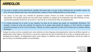 ARREGLOS
 Una array o arreglo es una colección de variables del mismo tipo, a la que se hace referencia por un nombre común. En
Java, los arrays pueden tener una o más dimensiones, aunque el array unidimensional es el más común..
 Los arrays se usan para una variedad de propósitos porque ofrecen un medio conveniente de agrupar variables
relacionadas. Por ejemplo, puede usar una matriz para mantener un registro de la temperatura alta diaria durante un mes,
una lista de promedios de precios de acciones o una lista de tu colección de libros de programación
 La ventaja principal de un array es que organiza los datos de tal manera que puede ser manipulado fácilmente. Por
ejemplo, si tiene un array que contiene los ingresos de un grupo seleccionado de hogares, es fácil calcular el ingreso
promedio haciendo un ciclo a través del array. Además, los arrays organizan los datos de tal manera que se pueden ordenar
fácilmente.
 Aunque los arrays en Java se pueden usar como matrices en otros lenguajes de programación, tienen un atributo especial: se
implementan como objetos. Este hecho es una de las razones por las que la discusión de los arrays se pospuso hasta que se
introdujeron los objetos. Al implementar arrays como objetos, se obtienen varias ventajas importantes, una de las cuales es
que los arrays no utilizados pueden ser recolectados.
3
ALGORITMOSY
ESTRUCTURAS
DEDATOS
CHRISTIANTORRES
 