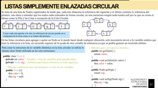 LISTASSIMPLEMENTEENLAZADASCIRCULAR
Se trata de una lista de Nodos organizados de modo que, cada uno almacena la referencia del siguiente y el último contiene la referencia del
primero, esto daría a entender que los nodos están enlazados de forma circular, en esta estructura ningún nodo tendrá null por lo que no existe el
último como la Pila y las Colas a excepción de la Cola Circular.
En las listas circulares para agregar o quitar un Nodo se lo puede hacer desde cualquier ubicación, solo necesitaría mover a la variable estática que
tiene la referencia a la lista, un recorrido requiere de la ayuda de otra variable de referencia ya que se podría generar un recorrido infinito.
Como cada una apunta a la otra, la referencia de acceso puede ser a
cualquiera de la lista como si se tratara del primero
public class Nodo {
private int valor; // Variable o lista de variables para guardar datos.
private Nodo sig; // Atributo para hacer referencia al nodo siguiente.
// Métodos get y set para los atributos.
public int getValor() {
return valor;
}
public void setValor(int valor) {
this.valor = valor;
}
public Nodo getSig() {
return sig;
}
public void setSig(Nodo sig) {
this.sig = sig;
} }
// Método constructor que inicializamos el valor de las variables.
public Nodo(){
this.valor = 0;
this.sig = null;
}
Para crear la estructura de la variable dinámica en la lista circular se utiliza la
misma clase Nodo utilizada en las otra estructuras:
37
ALGORITMOSY
ESTRUCTURAS
DEDATOS
CHRISTIANTORRES
 