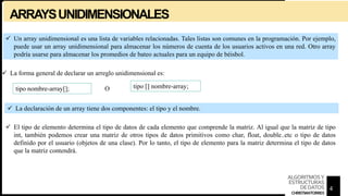 ARRAYSUNIDIMENSIONALES
 Un array unidimensional es una lista de variables relacionadas. Tales listas son comunes en la programación. Por ejemplo,
puede usar un array unidimensional para almacenar los números de cuenta de los usuarios activos en una red. Otro array
podría usarse para almacenar los promedios de bateo actuales para un equipo de béisbol.
 La forma general de declarar un arreglo unidimensional es:
tipo nombre-array[]; O tipo [] nombre-array;
 La declaración de un array tiene dos componentes: el tipo y el nombre.
 El tipo de elemento determina el tipo de datos de cada elemento que comprende la matriz. Al igual que la matriz de tipo
int, también podemos crear una matriz de otros tipos de datos primitivos como char, float, double..etc o tipo de datos
definido por el usuario (objetos de una clase). Por lo tanto, el tipo de elemento para la matriz determina el tipo de datos
que la matriz contendrá.
4
ALGORITMOSY
ESTRUCTURAS
DEDATOS
CHRISTIANTORRES
 