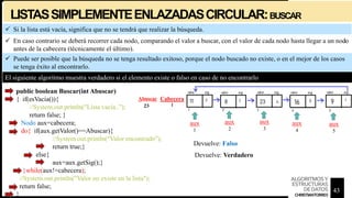 LISTASSIMPLEMENTEENLAZADASCIRCULAR:BUSCAR
 Si la lista está vacía, significa que no se tendrá que realizar la búsqueda.
public boolean Buscar(int Abuscar)
{ if(esVacia()){
//System.out.println("Lista vacía..");
return false; }
Nodo aux=cabecera;
do{ if(aux.getValor()==Abuscar){
//System.out.println("Valor encontrado");
return true;}
else{
aux=aux.getSig();}
}while(aux!=cabecera);
//System.out.println("Valor no existe en la lista");
return false;
}
El siguiente algoritmo muestra verdadero si el elemento existe o falso en caso de no encontrarlo
 Puede ser posible que la búsqueda no se tenga resultado exitoso, porque el nodo buscado no existe, o en el mejor de los casos
se tenga éxito al encontrarlo.
 En caso contrario se deberá recorrer cada nodo, comparando el valor a buscar, con el valor de cada nodo hasta llegar a un nodo
antes de la cabecera (técnicamente el último).
aux
1
aux
2
aux
3
aux
4
aux
5
Cabecera
1
Abuscar
30
23
Devuelve: Verdadero
Devuelve: Falso
43
ALGORITMOSY
ESTRUCTURAS
DEDATOS
CHRISTIANTORRES
 